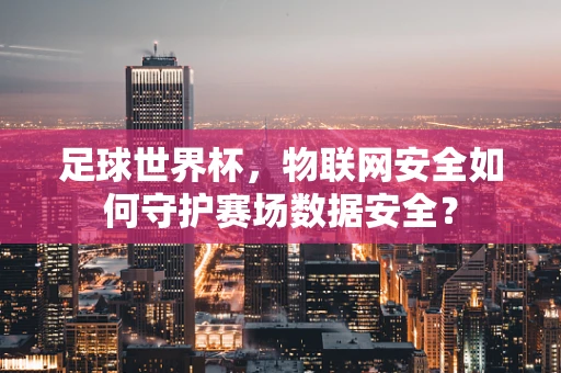 足球世界杯，物联网安全如何守护赛场数据安全？