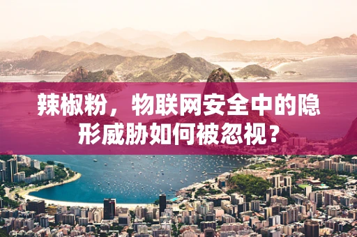 辣椒粉，物联网安全中的隐形威胁如何被忽视？