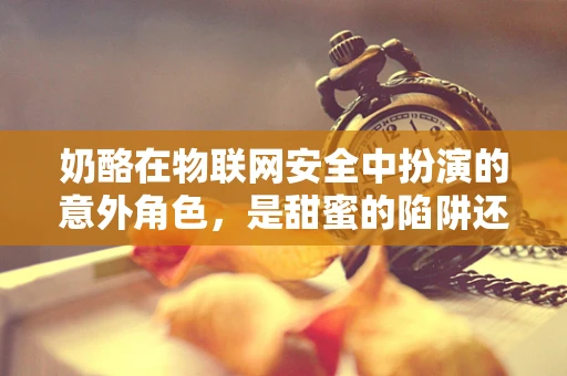 奶酪在物联网安全中扮演的意外角色，是甜蜜的陷阱还是安全的守护者？