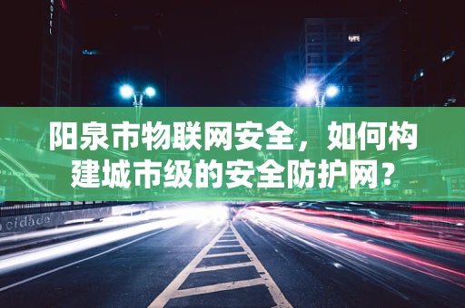 阳泉市物联网安全，如何构建城市级的安全防护网？