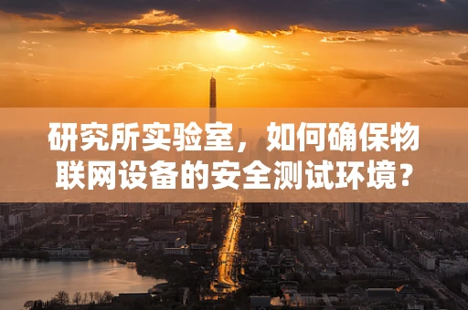 研究所实验室，如何确保物联网设备的安全测试环境？