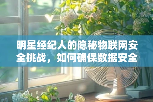 明星经纪人的隐秘物联网安全挑战，如何确保数据安全无泄可击？