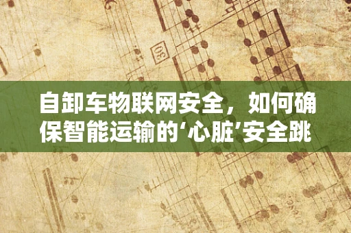 自卸车物联网安全，如何确保智能运输的‘心脏’安全跳动？