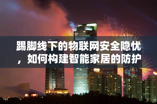 踢脚线下的物联网安全隐忧，如何构建智能家居的防护网？