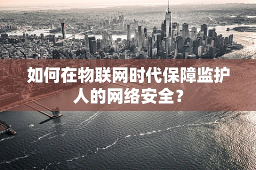 如何在物联网时代保障监护人的网络安全？