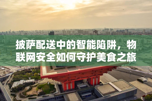 披萨配送中的智能陷阱，物联网安全如何守护美食之旅？
