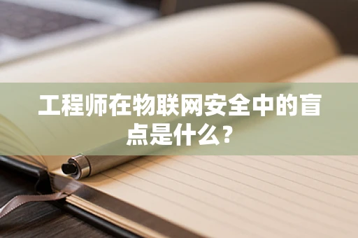 工程师在物联网安全中的盲点是什么？