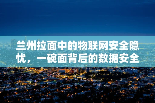 兰州拉面中的物联网安全隐忧，一碗面背后的数据安全挑战