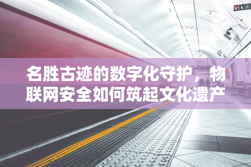 名胜古迹的数字化守护，物联网安全如何筑起文化遗产的数字防线？