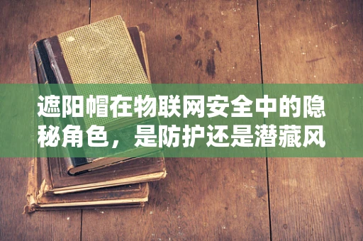 遮阳帽在物联网安全中的隐秘角色，是防护还是潜藏风险？