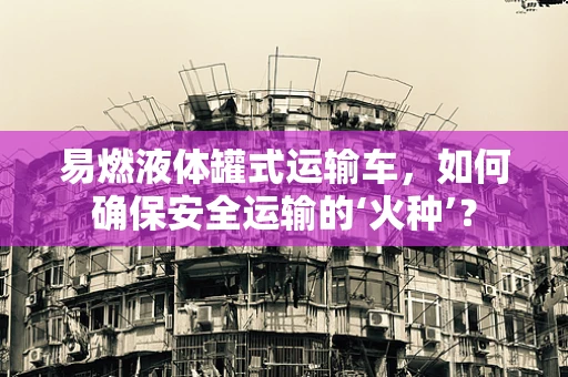 易燃液体罐式运输车，如何确保安全运输的‘火种’？