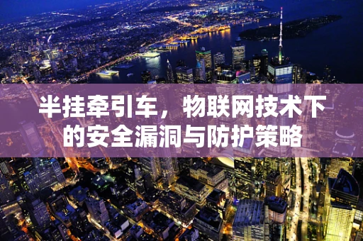 半挂牵引车，物联网技术下的安全漏洞与防护策略