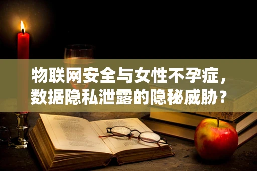 物联网安全与女性不孕症，数据隐私泄露的隐秘威胁？