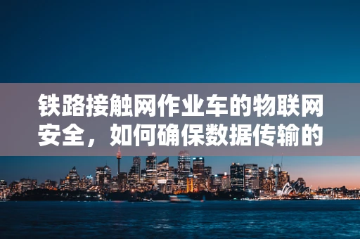 铁路接触网作业车的物联网安全，如何确保数据传输的实时性与安全性？