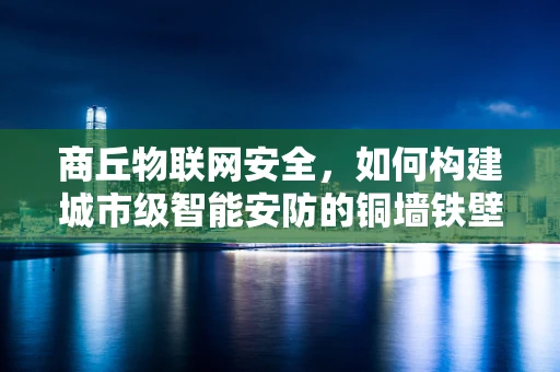 商丘物联网安全，如何构建城市级智能安防的铜墙铁壁？