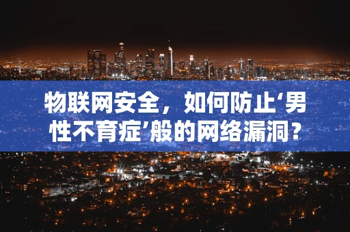 物联网安全，如何防止‘男性不育症’般的网络漏洞？