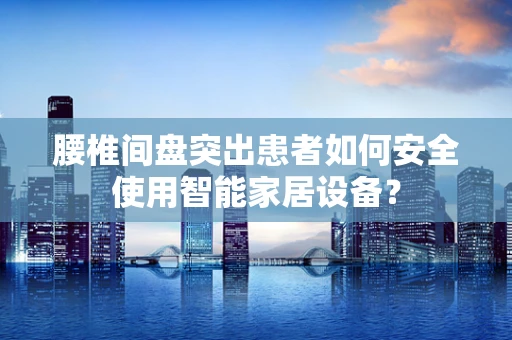 腰椎间盘突出患者如何安全使用智能家居设备？