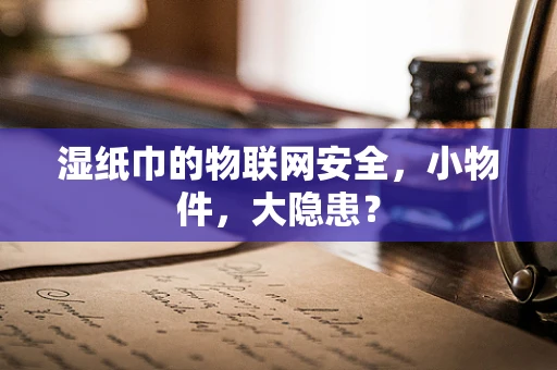 湿纸巾的物联网安全，小物件，大隐患？