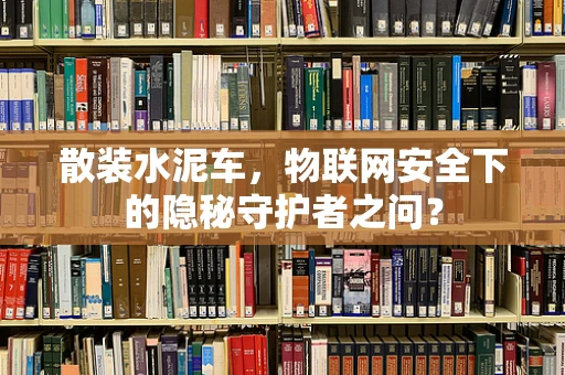 散装水泥车，物联网安全下的隐秘守护者之问？