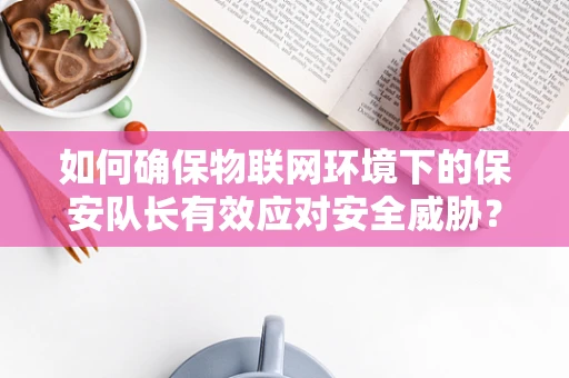 如何确保物联网环境下的保安队长有效应对安全威胁？