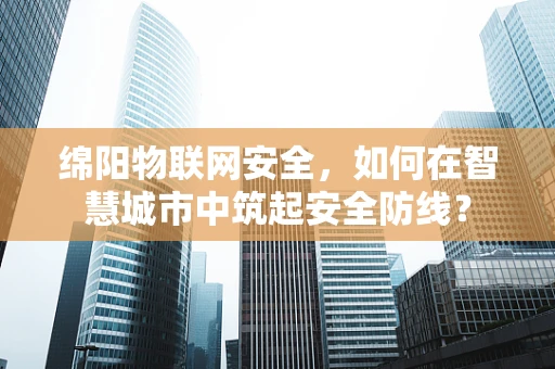 绵阳物联网安全，如何在智慧城市中筑起安全防线？