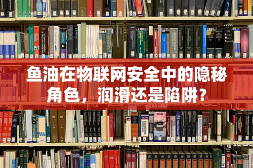 鱼油在物联网安全中的隐秘角色，润滑还是陷阱？
