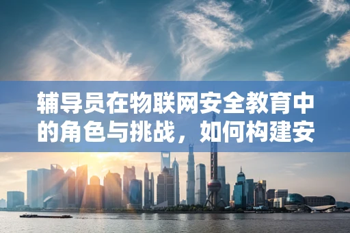 辅导员在物联网安全教育中的角色与挑战，如何构建安全意识的长效机制？
