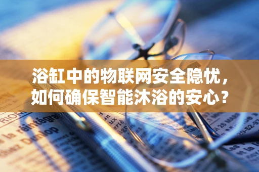 浴缸中的物联网安全隐忧，如何确保智能沐浴的安心？