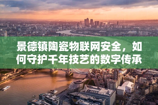 景德镇陶瓷物联网安全，如何守护千年技艺的数字传承？