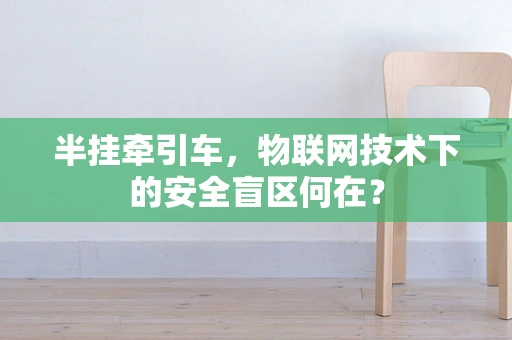 半挂牵引车，物联网技术下的安全盲区何在？