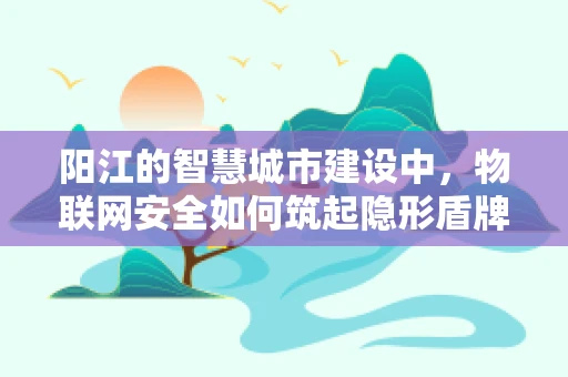 阳江的智慧城市建设中，物联网安全如何筑起隐形盾牌？