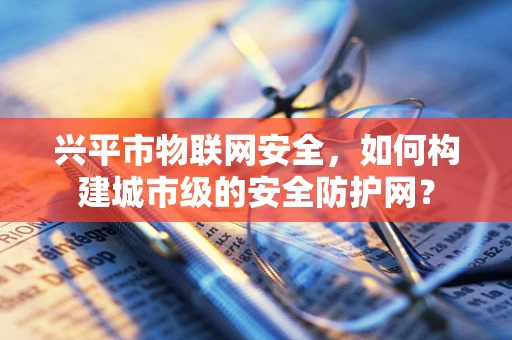 兴平市物联网安全，如何构建城市级的安全防护网？
