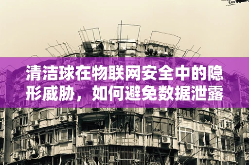 清洁球在物联网安全中的隐形威胁，如何避免数据泄露的盲点？