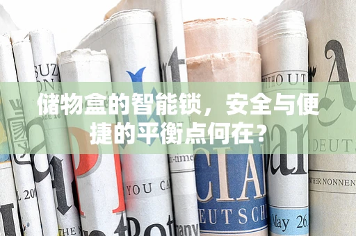 储物盒的智能锁，安全与便捷的平衡点何在？