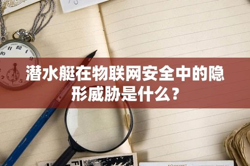 潜水艇在物联网安全中的隐形威胁是什么？