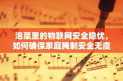 泡菜里的物联网安全隐忧，如何确保家庭腌制安全无虞？