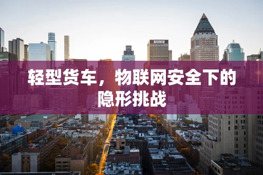 轻型货车，物联网安全下的隐形挑战