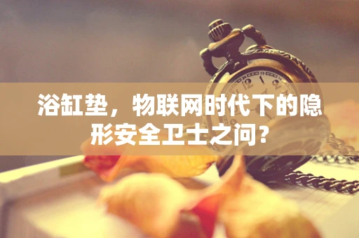浴缸垫，物联网时代下的隐形安全卫士之问？