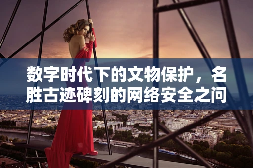 数字时代下的文物保护，名胜古迹碑刻的网络安全之问