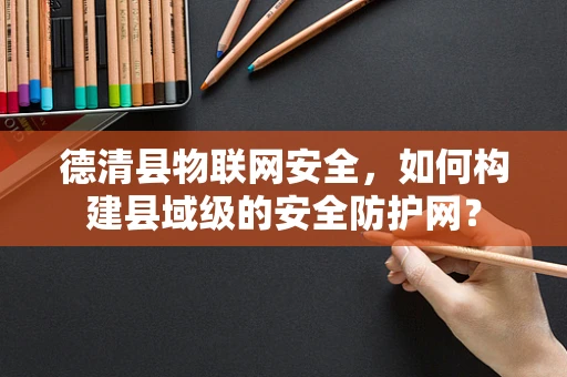 德清县物联网安全，如何构建县域级的安全防护网？