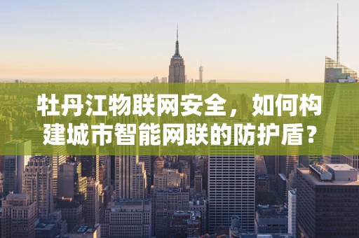 牡丹江物联网安全，如何构建城市智能网联的防护盾？