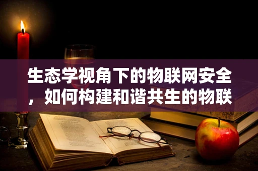 生态学视角下的物联网安全，如何构建和谐共生的物联网生态？