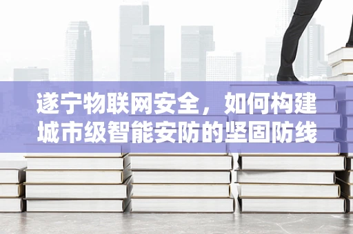 遂宁物联网安全，如何构建城市级智能安防的坚固防线？