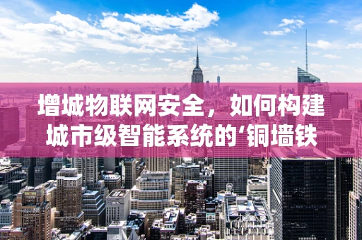 增城物联网安全，如何构建城市级智能系统的‘铜墙铁壁’？