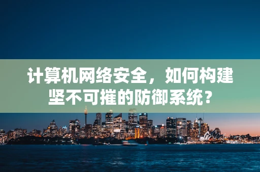 计算机网络安全，如何构建坚不可摧的防御系统？