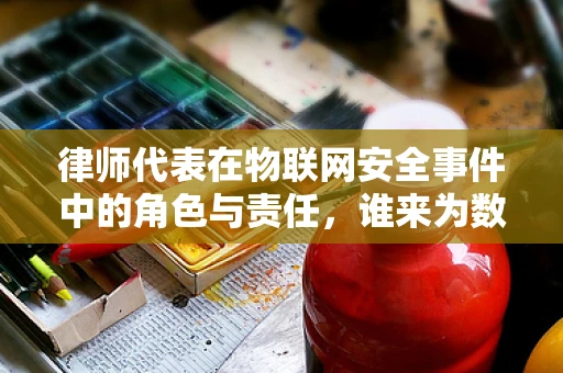 律师代表在物联网安全事件中的角色与责任，谁来为数据泄露负责？