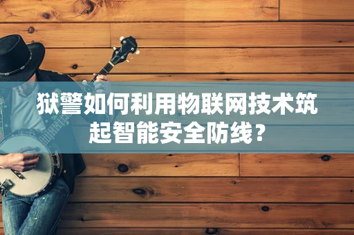 狱警如何利用物联网技术筑起智能安全防线？