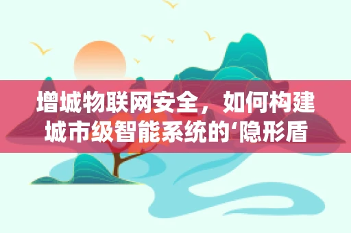 增城物联网安全，如何构建城市级智能系统的‘隐形盾牌’？