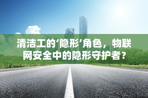 清洁工的‘隐形’角色，物联网安全中的隐形守护者？