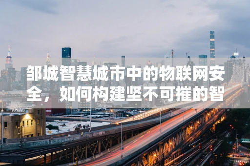邹城智慧城市中的物联网安全，如何构建坚不可摧的智能防线？
